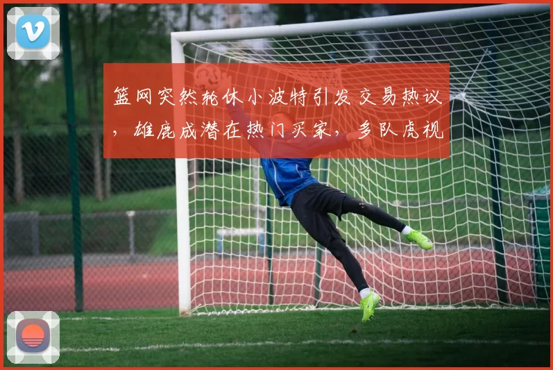 篮网突然轮休小波特引发交易热议，雄鹿成潜在热门买家，多队虎视眈眈