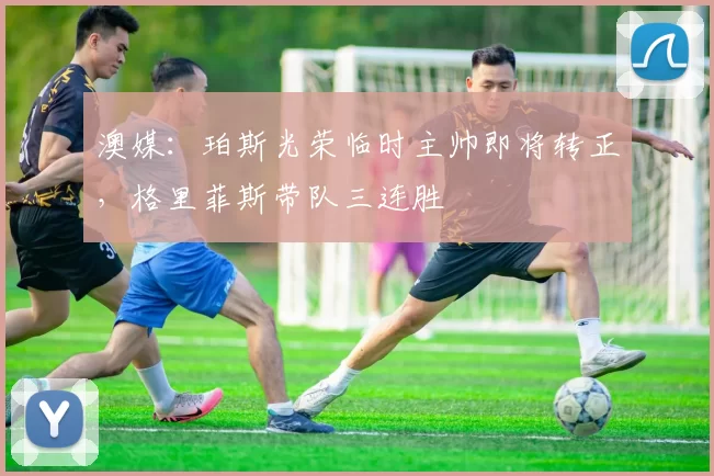 澳媒：珀斯光荣临时主帅即将转正，格里菲斯带队三连胜