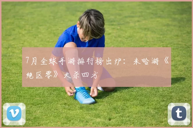 7月全球手游排行榜出炉：米哈游《绝区零》大杀四方