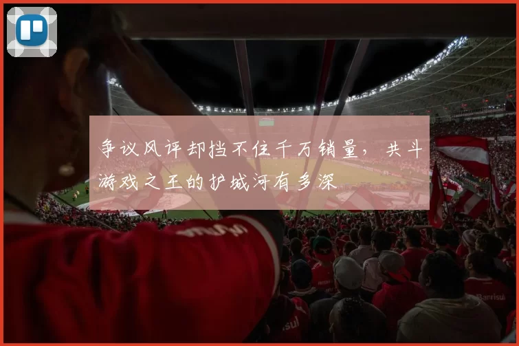 争议风评却挡不住千万销量，共斗游戏之王的护城河有多深