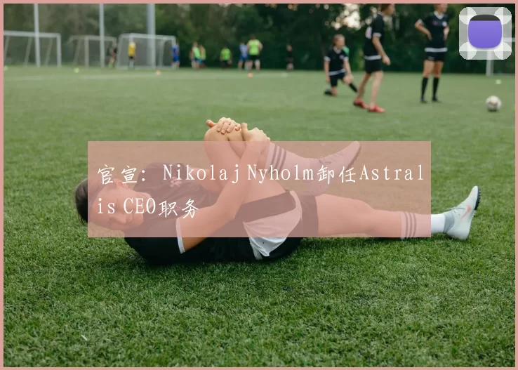 官宣：Nikolaj Nyholm卸任Astralis CEO职务
