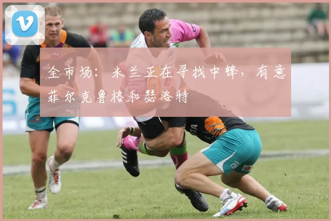 全市场：米兰正在寻找中锋，有意菲尔克鲁格和瑟洛特