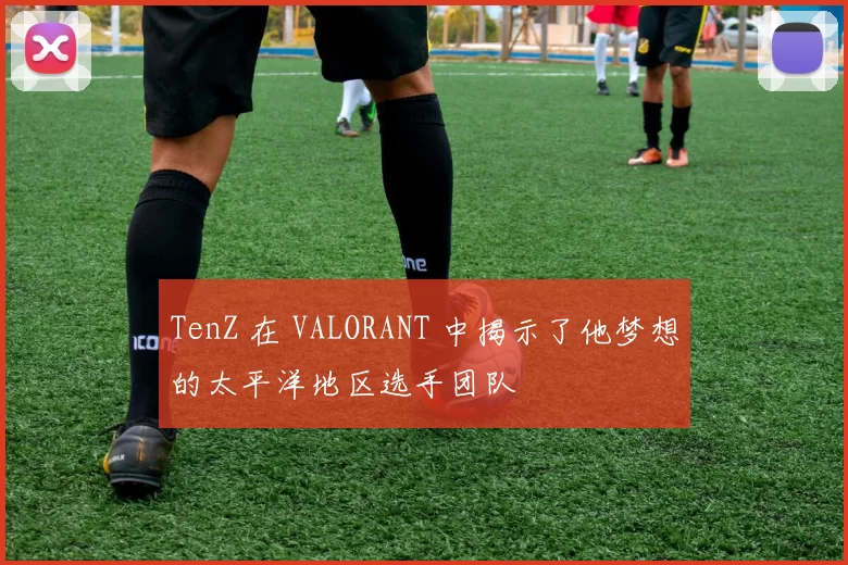 TenZ 在 VALORANT 中揭示了他梦想的太平洋地区选手团队