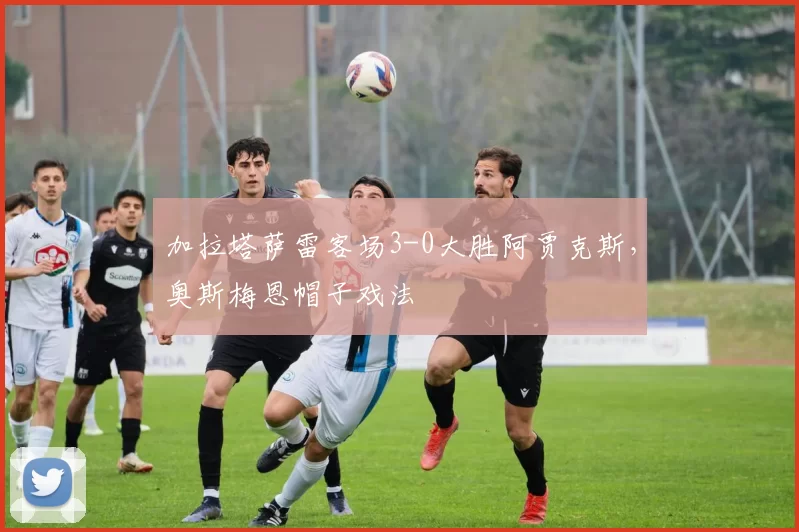 加拉塔萨雷客场3-0大胜阿贾克斯，奥斯梅恩帽子戏法