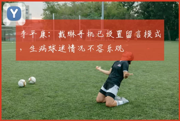 李平康：戴琳手机已设置留言模式，生病球迷情况不容乐观
