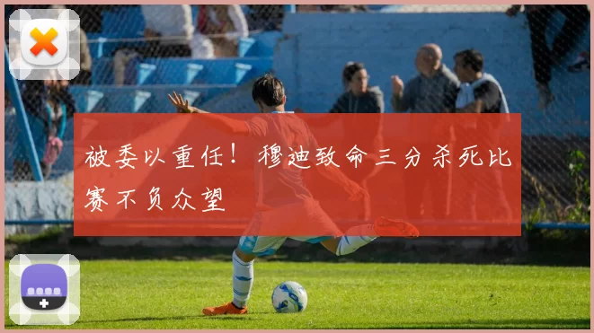 被委以重任！穆迪致命三分杀死比赛不负众望