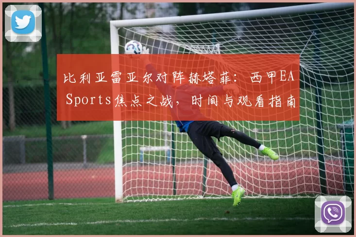 比利亚雷亚尔对阵赫塔菲：西甲EA Sports焦点之战，时间与观看指南