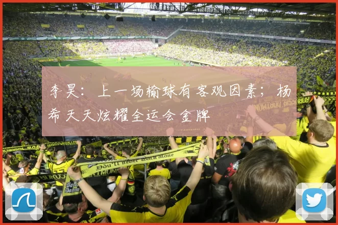李昊：上一场输球有客观因素；杨希天天炫耀全运会金牌