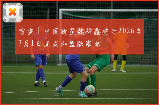 官宣｜中国新星魏祥鑫将于2026年7月1日正式加盟欧塞尔