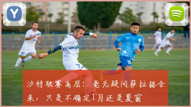 沙特联赛高层：毫无疑问萨拉赫会来，只是不确定1月还是夏窗