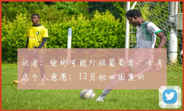 记者：徐彬可能外租葡萄牙，会考虑个人意愿；12月初回国集训