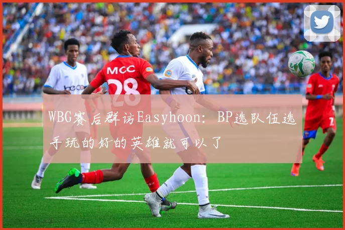 WBG赛后群访Easyhoon：BP选队伍选手玩的好的英雄就可以了