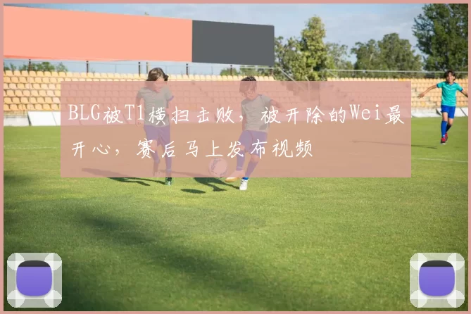 BLG被T1横扫击败，被开除的Wei最开心，赛后马上发布视频