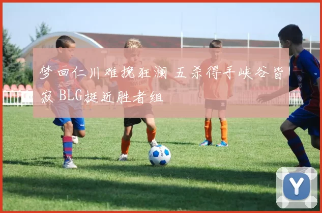 梦回仁川难挽狂澜 五杀得手峡谷皆寂 BLG挺近胜者组