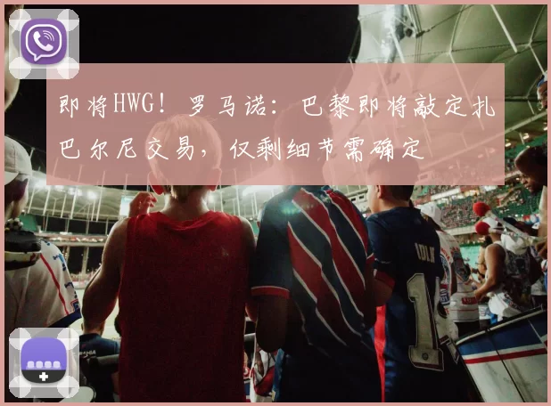 即将HWG！罗马诺：巴黎即将敲定扎巴尔尼交易，仅剩细节需确定