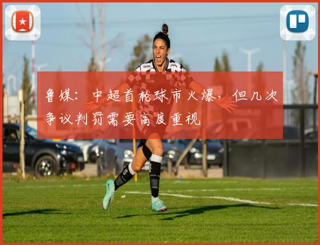 鲁媒：中超首轮球市火爆，但几次争议判罚需要高度重视