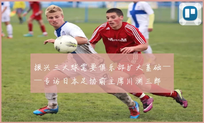 振兴三大球需要俱乐部扩大基础——专访日本足协前主席川渊三郎