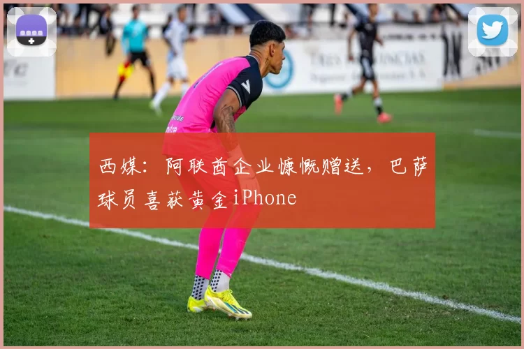 西媒：阿联酋企业慷慨赠送，巴萨球员喜获黄金iPhone