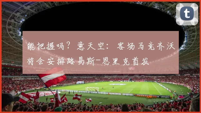 能把握吗？意天空：客场马竞齐沃将会安排路易斯-恩里克首发
