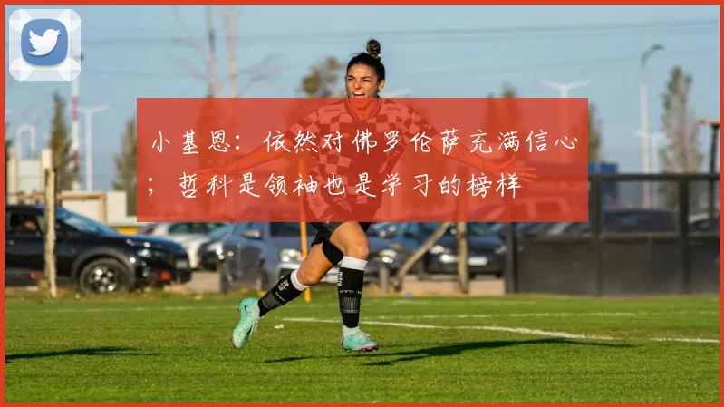 小基恩：依然对佛罗伦萨充满信心；哲科是领袖也是学习的榜样