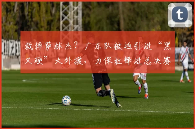裁掉萨林杰？广东队被迫引进“黑又硬”大外援，力保杜锋进总决赛