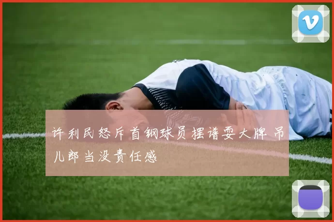 许利民怒斥首钢球员摆谱耍大牌 吊儿郎当没责任感