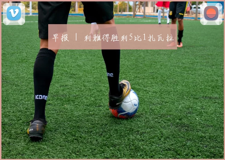 早报 ｜ 利雅得胜利5比1扎瓦拉