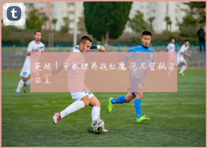 英超｜率狐狸再战红魔 范尼誓弑杀旧主