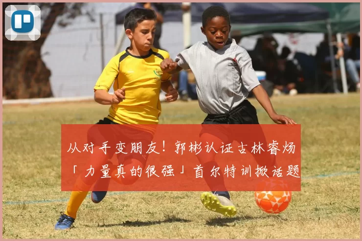从对手变朋友! 郭彬认证古林睿炀「力量真的很强」首尔特训掀话题