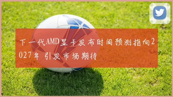 下一代AMD显卡发布时间预测指向2027年 引发市场期待