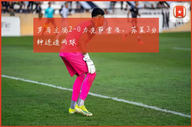 罗马主场2-0力克萨索洛，苏莱3分钟连造两球