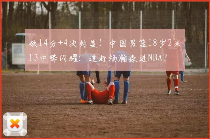 砍14分+4次封盖！中国男篮18岁2米13中锋闪耀：追赶杨瀚森进NBA？