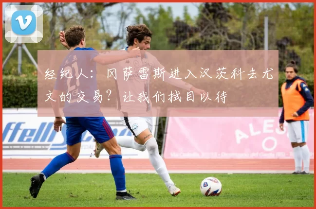 经纪人：冈萨雷斯进入汉茨科去尤文的交易？让我们拭目以待