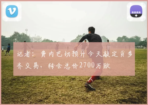 记者：费内巴切预计今天敲定贡多齐交易，转会总价2700万欧