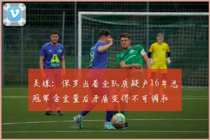 美媒：保罗当着全队质疑卢16年总冠军含金量后矛盾变得不可调和