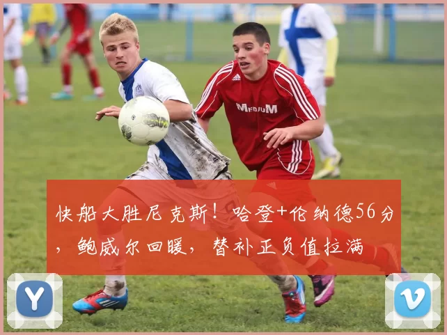 快船大胜尼克斯！哈登+伦纳德56分，鲍威尔回暖，替补正负值拉满