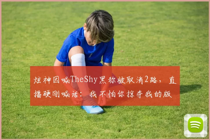 炫神因喊TheShy黑称被取消2路，直播硬刚喊话：我不怕你掠夺我的版权！邪不胜正！