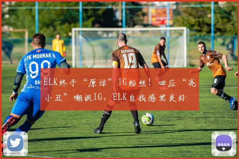 ELK终于“原谅”IG粉丝！回应“亮小丑”嘲讽IG，ELK自我感觉良好